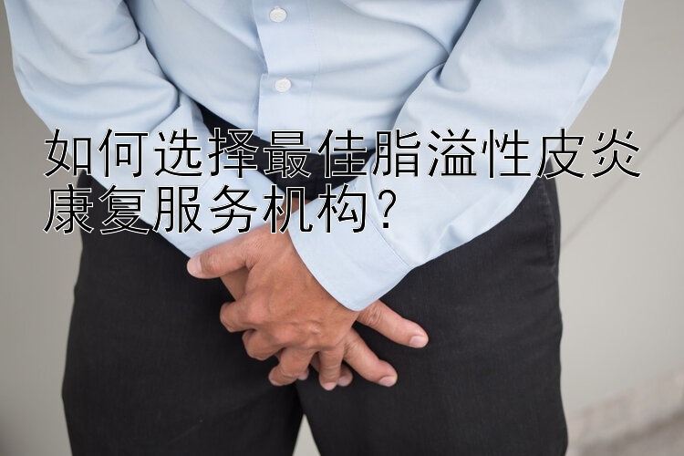 如何选择最佳脂溢性皮炎康复服务机构？