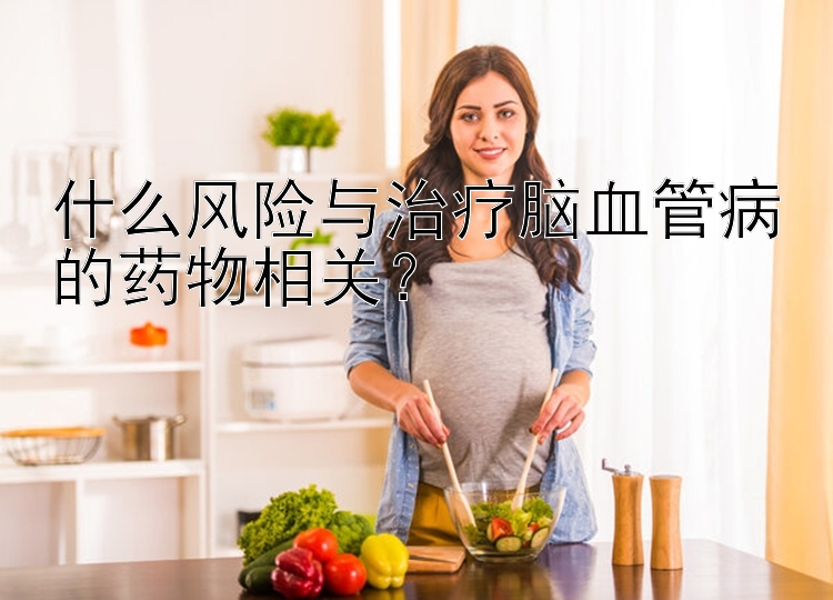 什么风险与治疗脑血管病的药物相关？