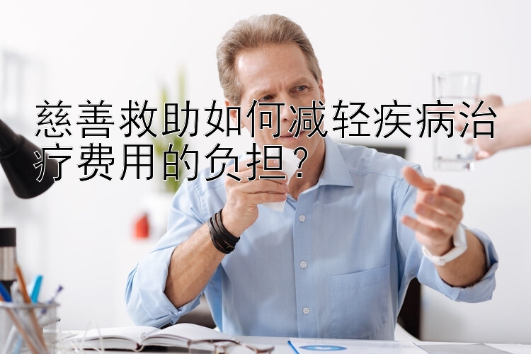 慈善救助如何减轻疾病治疗费用的负担？