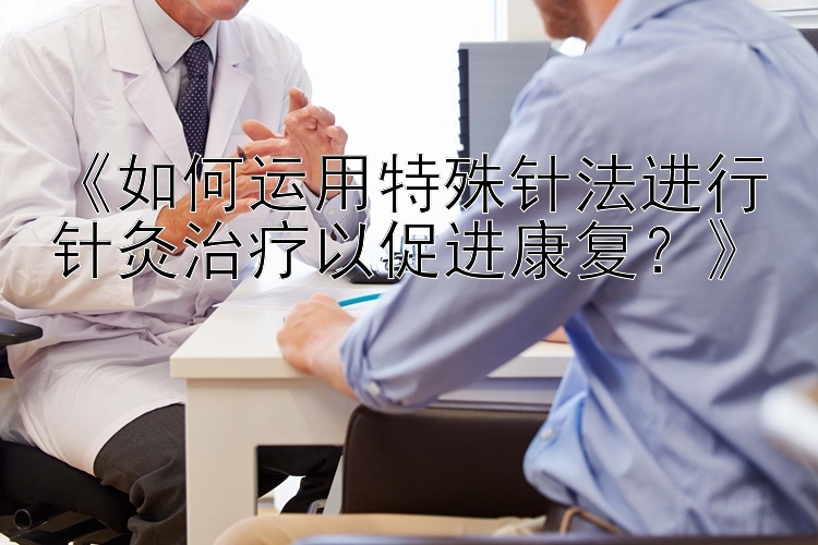 《如何运用特殊针法进行针灸治疗以促进康复？》