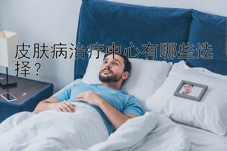 皮肤病治疗中心有哪些选择？