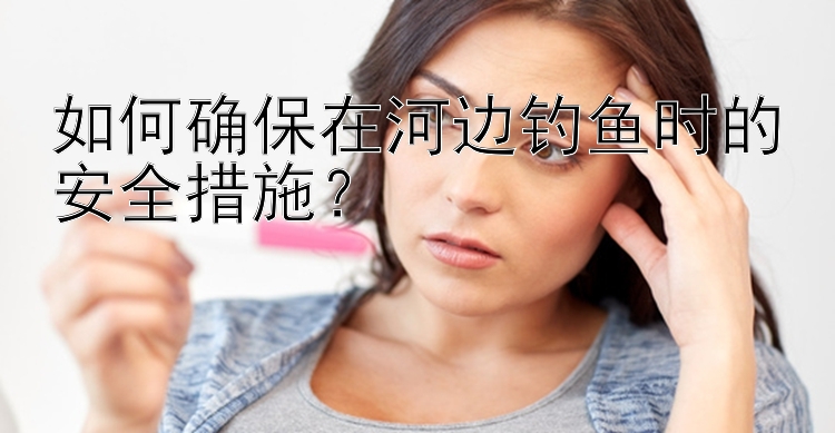 如何确保在河边钓鱼时的安全措施？