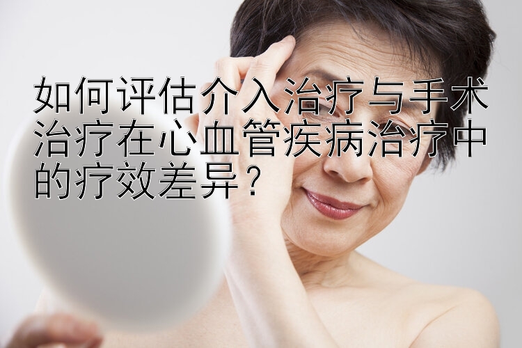 如何评估介入治疗与手术治疗在心血管疾病治疗中的疗效差异？