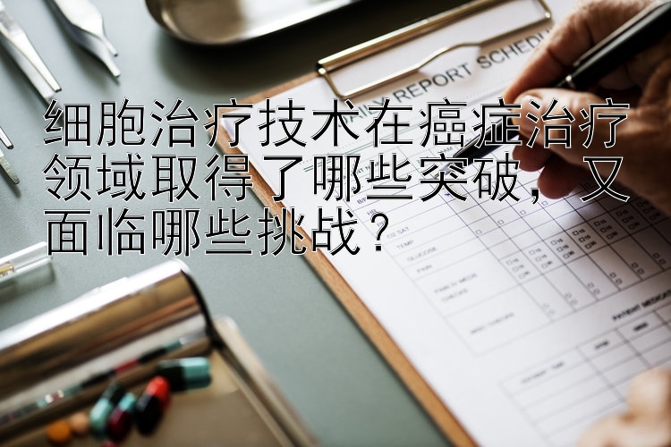 细胞治疗技术在癌症治疗领域取得了哪些突破，又面临哪些挑战？