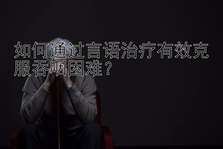 如何通过言语治疗有效克服吞咽困难？