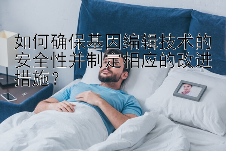 如何确保基因编辑技术的安全性并制定相应的改进措施？