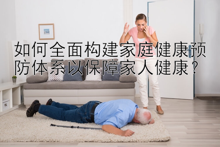 如何全面构建家庭健康预防体系以保障家人健康？