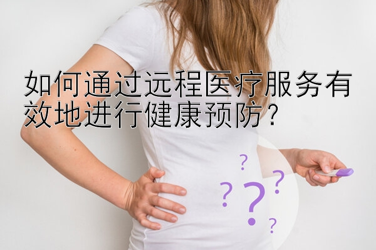 如何通过远程医疗服务有效地进行健康预防？