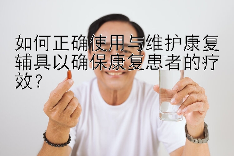 如何正确使用与维护康复辅具以确保康复患者的疗效？