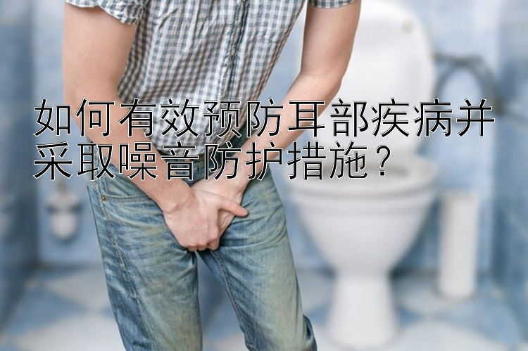 如何有效预防耳部疾病并采取噪音防护措施？