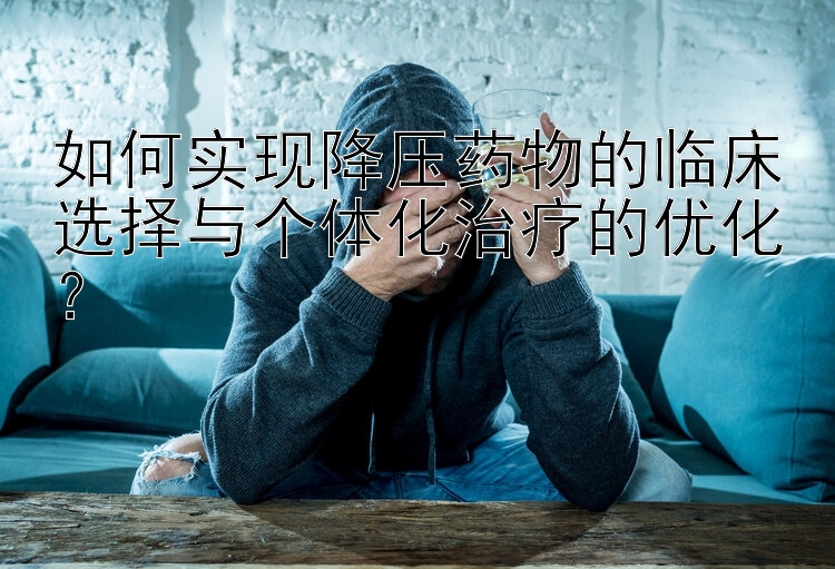 如何实现降压药物的临床选择与个体化治疗的优化？