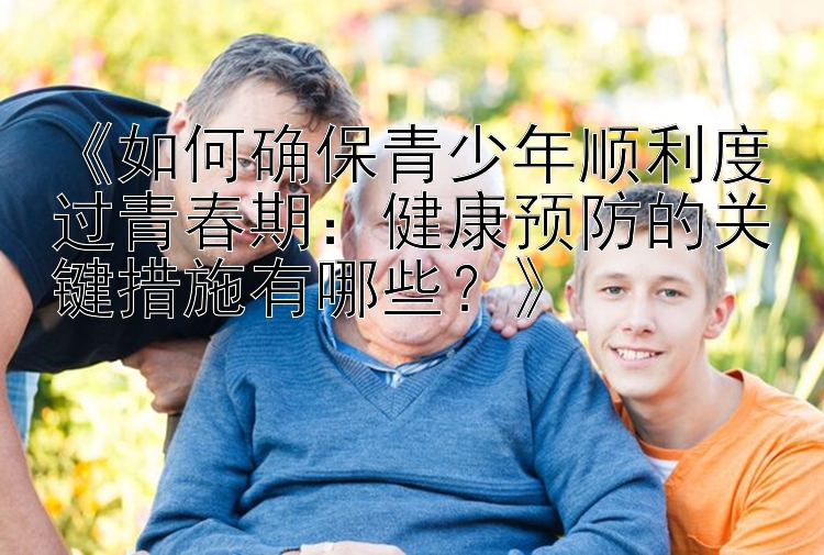 《如何确保青少年顺利度过青春期：健康预防的关键措施有哪些？》