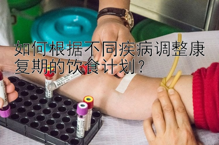 如何根据不同疾病调整康复期的饮食计划？