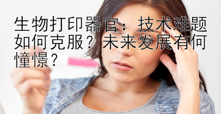 生物打印器官：技术难题如何克服？未来发展有何憧憬？