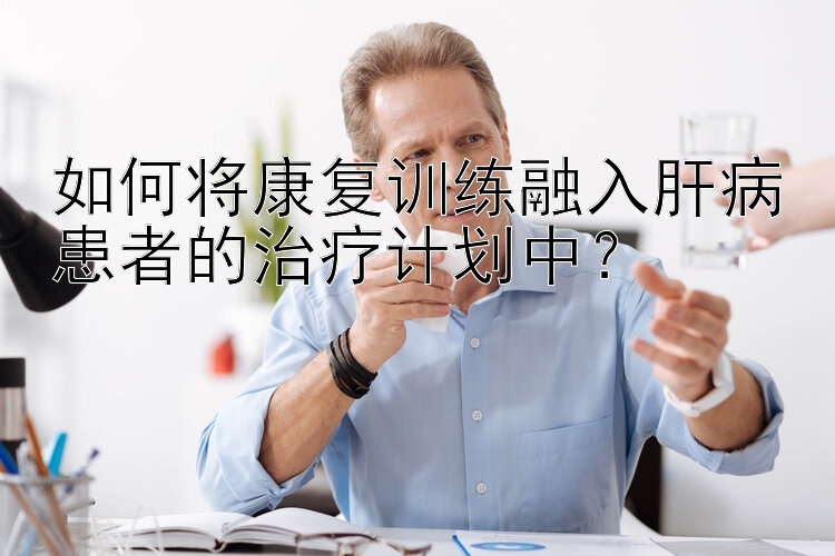 如何将康复训练融入肝病患者的治疗计划中？