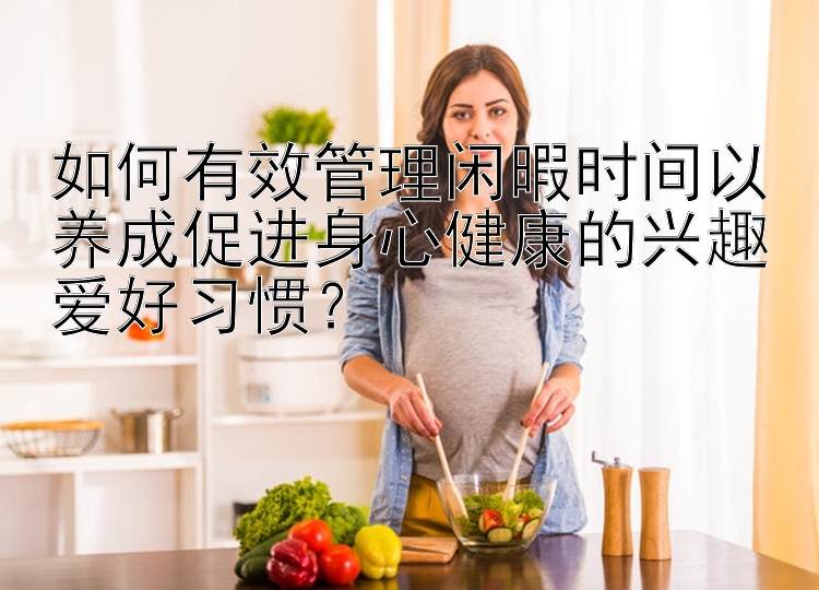 如何有效管理闲暇时间以养成促进身心健康的兴趣爱好习惯？