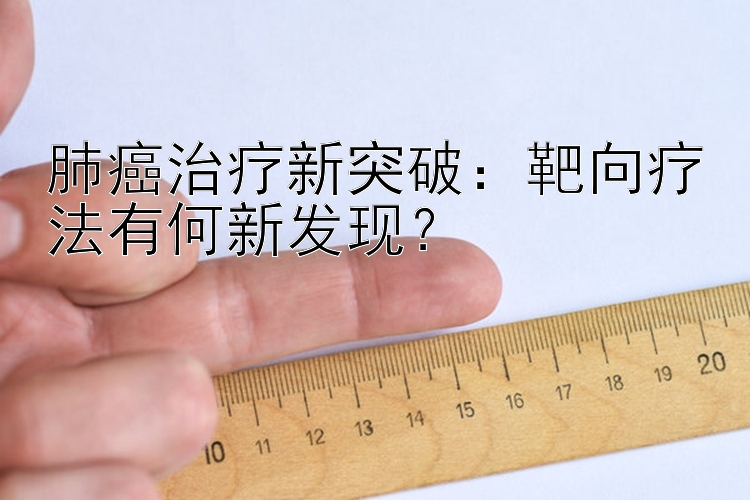 肺癌治疗新突破：靶向疗法有何新发现？