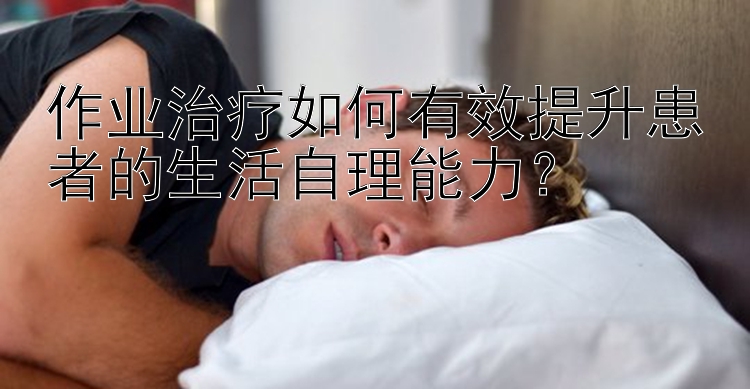 作业治疗如何有效提升患者的生活自理能力？