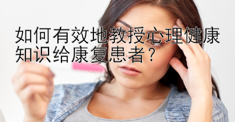 如何有效地教授心理健康知识给康复患者？