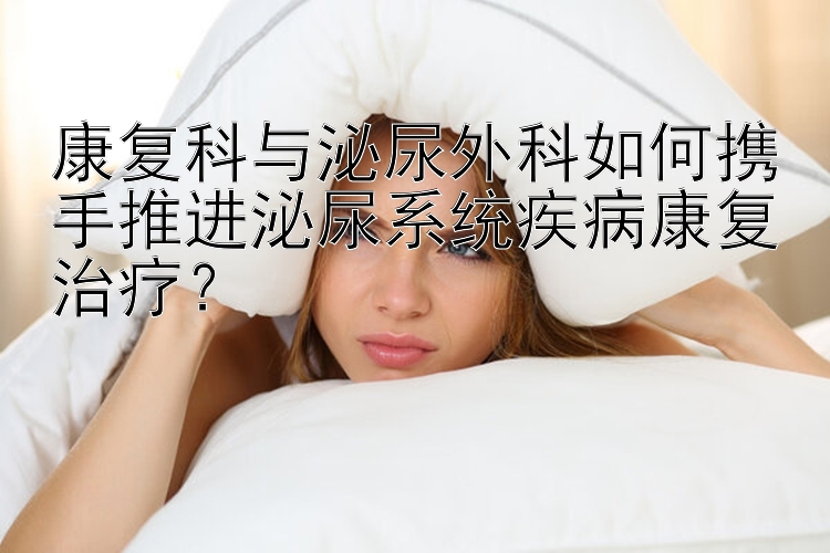 康复科与泌尿外科如何携手推进泌尿系统疾病康复治疗？