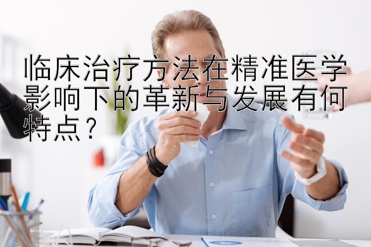 临床治疗方法在精准医学影响下的革新与发展有何特点？