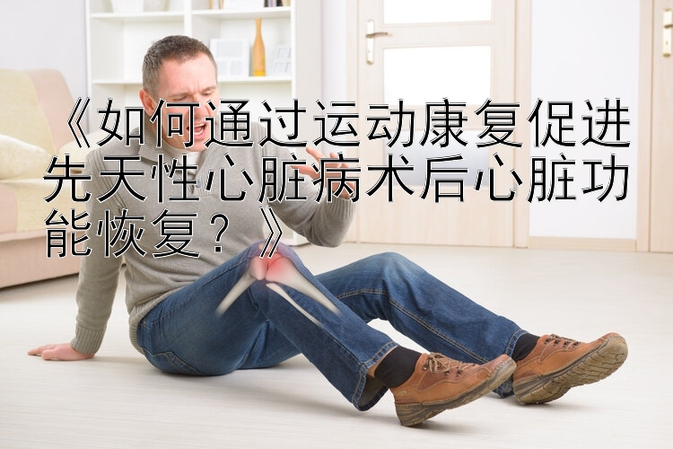 《如何通过运动康复促进先天性心脏病术后心脏功能恢复？》