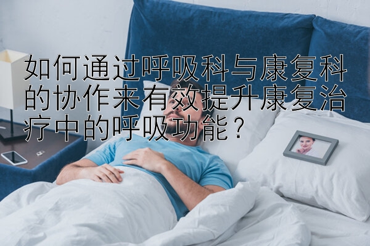 如何通过呼吸科与康复科的协作来有效提升康复治疗中的呼吸功能？