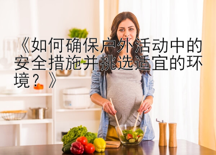 《如何确保户外活动中的安全措施并挑选适宜的环境？》