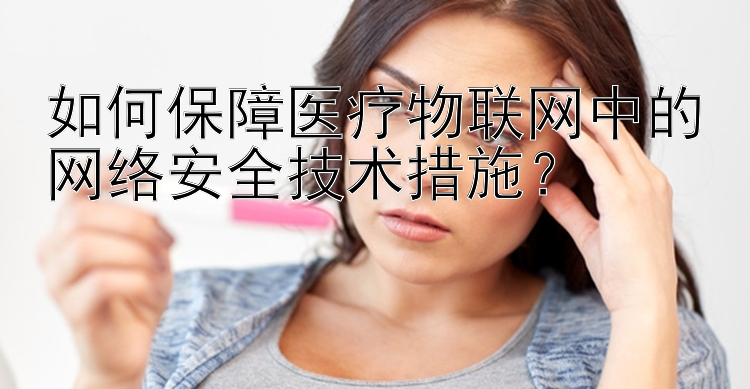 如何保障医疗物联网中的网络安全技术措施？