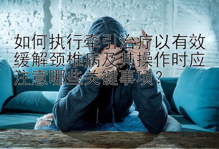 如何执行牵引治疗以有效缓解颈椎病及其操作时应注意哪些关键事项？