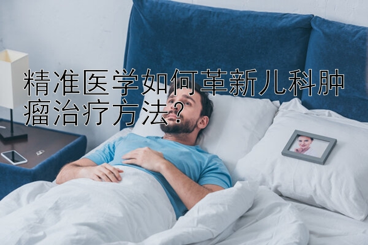 精准医学如何革新儿科肿瘤治疗方法？