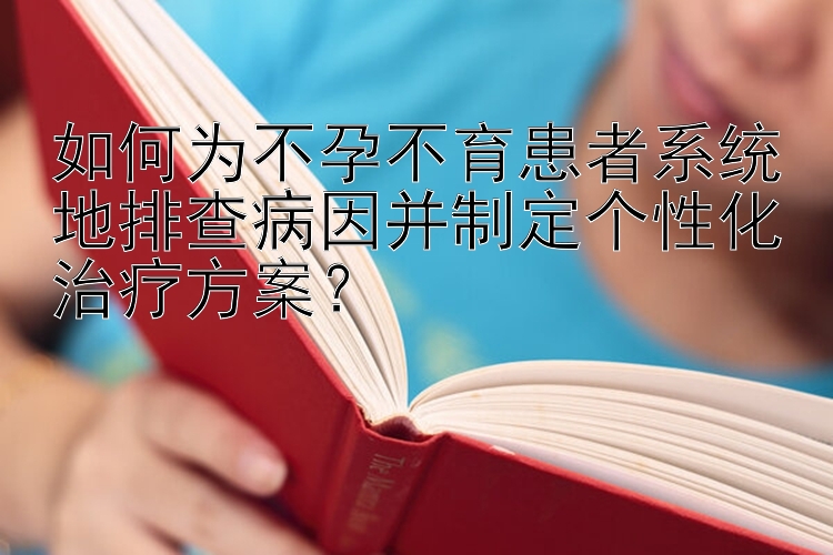 如何为不孕不育患者系统地排查病因并制定个性化治疗方案？