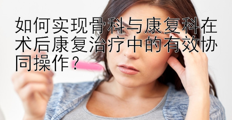 如何实现骨科与康复科在术后康复治疗中的有效协同操作？