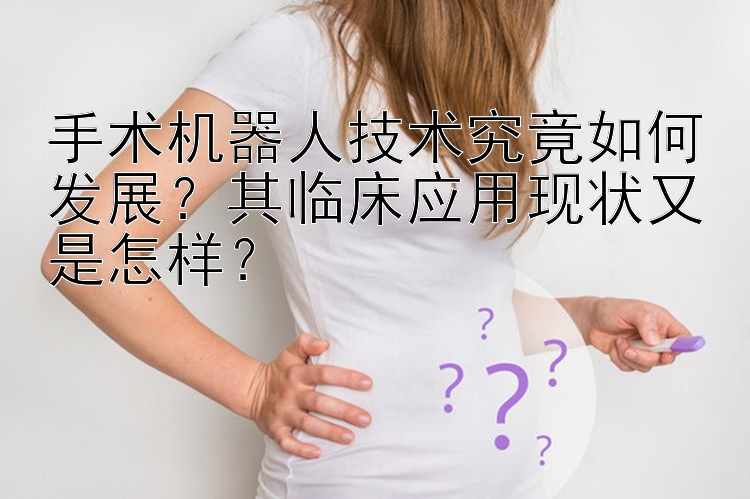 手术机器人技术究竟如何发展？其临床应用现状又是怎样？