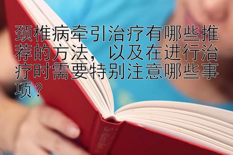 颈椎病牵引治疗有哪些推荐的方法，以及在进行治疗时需要特别注意哪些事项？