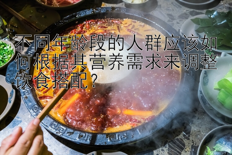 不同年龄段的人群应该如何根据其营养需求来调整饮食搭配？