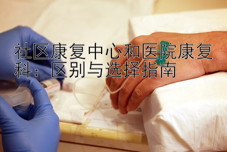 社区康复中心和医院康复科：区别与选择指南