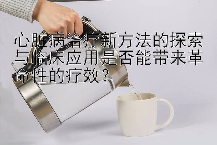 心脏病治疗新方法的探索与临床应用是否能带来革命性的疗效？