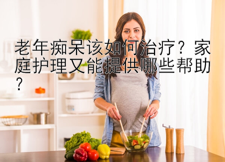 老年痴呆该如何治疗？家庭护理又能提供哪些帮助？