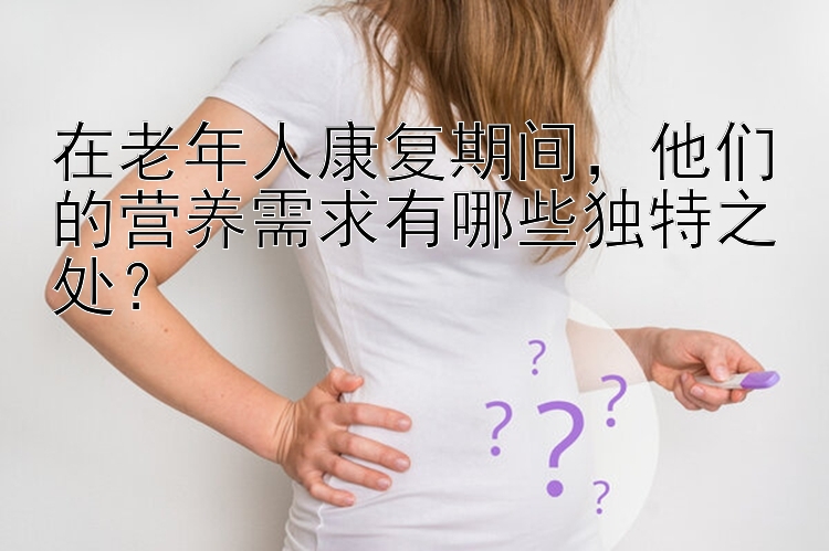 在老年人康复期间，他们的营养需求有哪些独特之处？