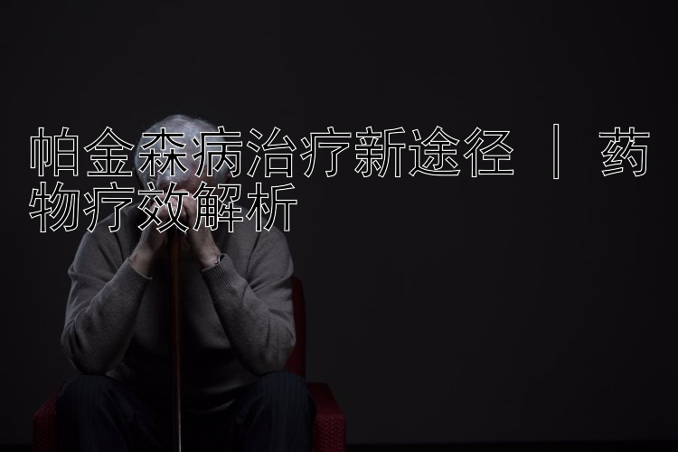 帕金森病治疗新途径 | 药物疗效解析