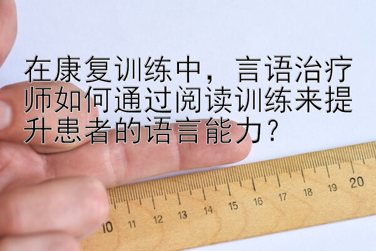 在康复训练中，言语治疗师如何通过阅读训练来提升患者的语言能力？