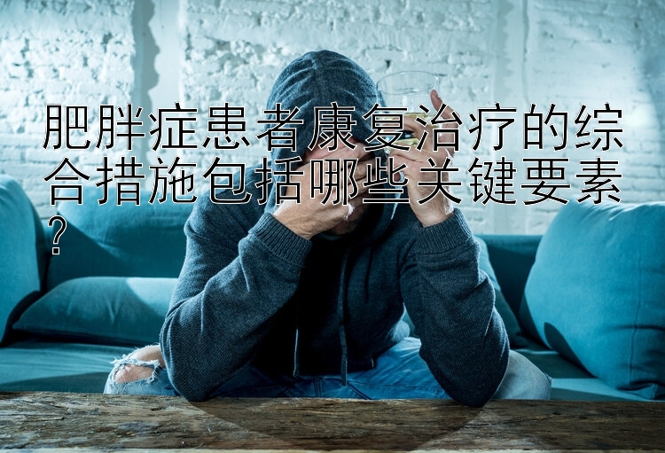 肥胖症患者康复治疗的综合措施包括哪些关键要素？