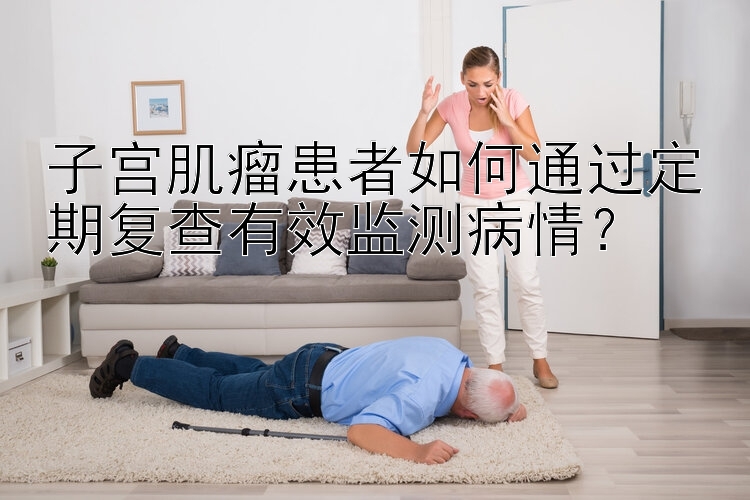 子宫肌瘤患者如何通过定期复查有效监测病情？