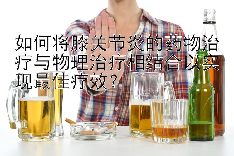 如何将膝关节炎的药物治疗与物理治疗相结合以实现最佳疗效？