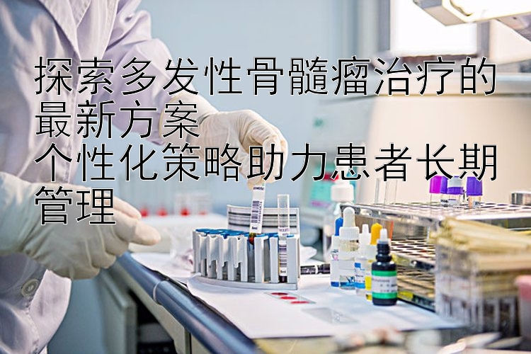 探索多发性骨髓瘤治疗的最新方案  
个性化策略助力患者长期管理