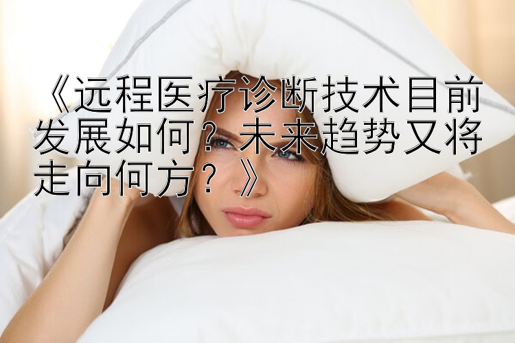 《远程医疗诊断技术目前发展如何？未来趋势又将走向何方？》