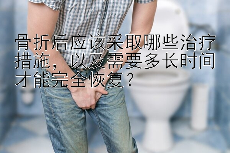 骨折后应该采取哪些治疗措施，以及需要多长时间才能完全恢复？