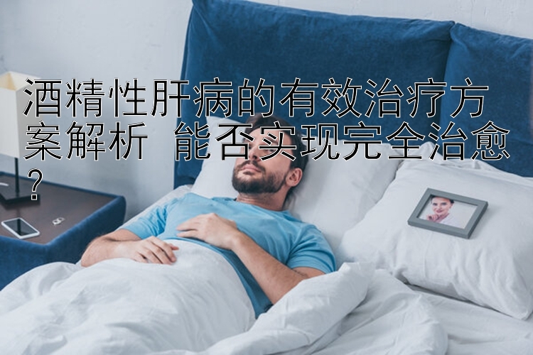 酒精性肝病的有效治疗方案解析 能否实现完全治愈？