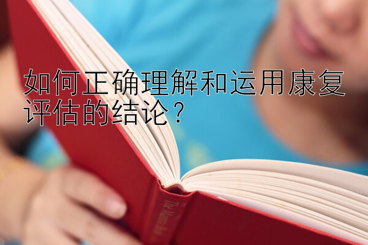 如何正确理解和运用康复评估的结论？